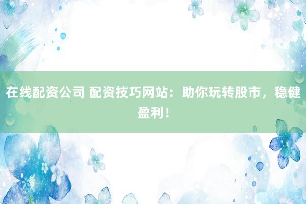 在线配资公司 配资技巧网站：助你玩转股市，稳健盈利！