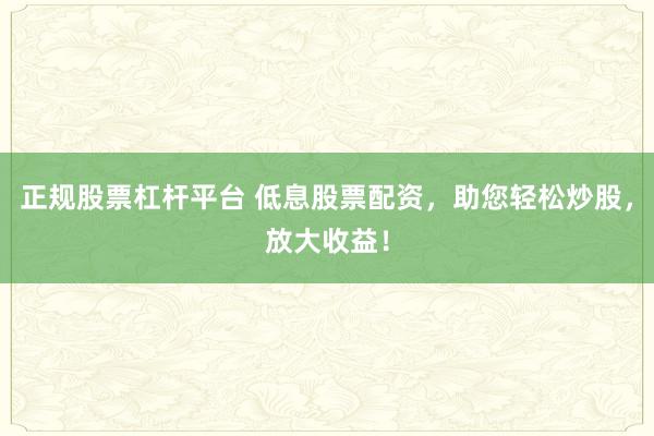 正规股票杠杆平台 低息股票配资，助您轻松炒股，放大收益！