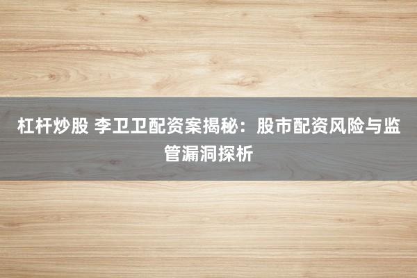 杠杆炒股 李卫卫配资案揭秘：股市配资风险与监管漏洞探析