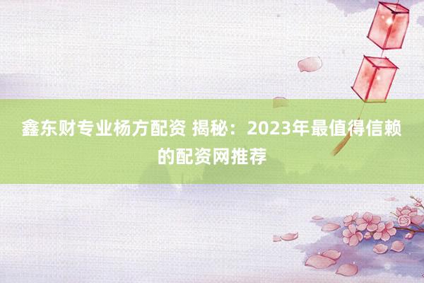 鑫东财专业杨方配资 揭秘：2023年最值得信赖的配资网推荐
