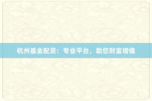 杭州基金配资：专业平台，助您财富增值