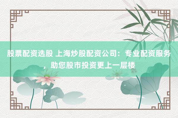 股票配资选股 上海炒股配资公司：专业配资服务，助您股市投资更上一层楼