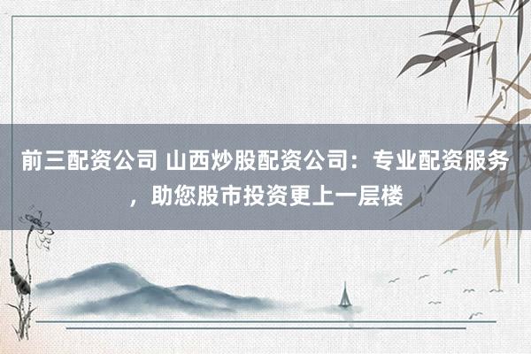 前三配资公司 山西炒股配资公司：专业配资服务，助您股市投资更上一层楼