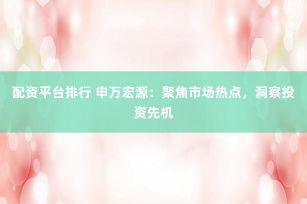 配资平台排行 申万宏源：聚焦市场热点，洞察投资先机