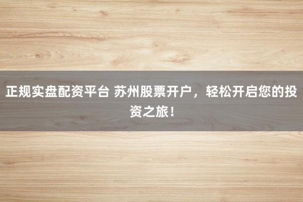 正规实盘配资平台 苏州股票开户，轻松开启您的投资之旅！