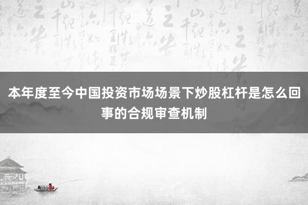 本年度至今中国投资市场场景下炒股杠杆是怎么回事的合规审查机制