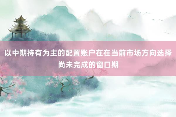 以中期持有为主的配置账户在在当前市场方向选择尚未完成的窗口期