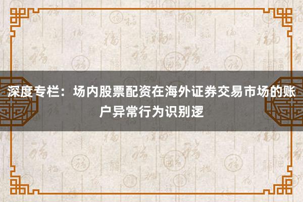 深度专栏：场内股票配资在海外证券交易市场的账户异常行为识别逻