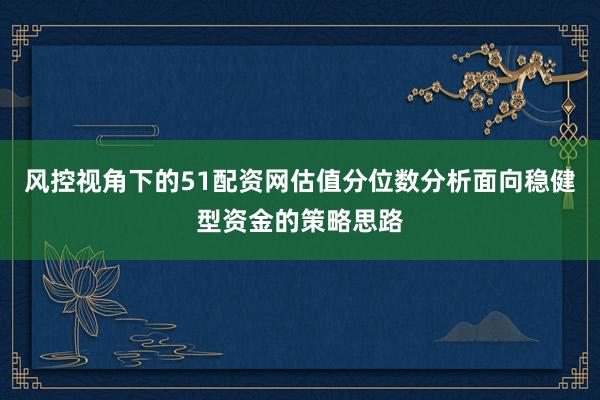 风控视角下的51配资网估值分位数分析面向稳健型资金的策略思路