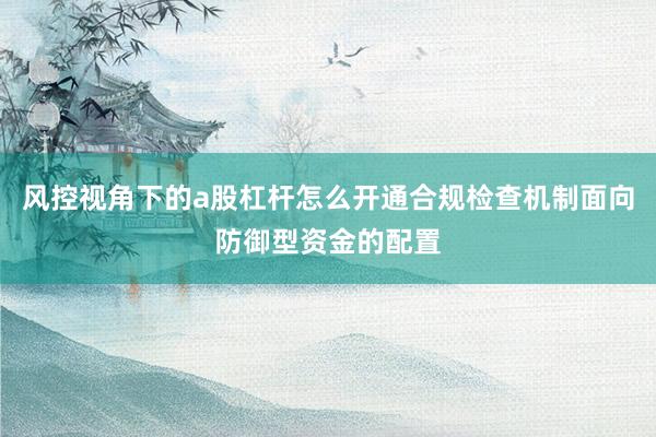 风控视角下的a股杠杆怎么开通合规检查机制面向防御型资金的配置