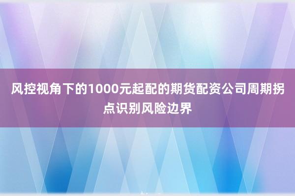 风控视角下的1000元起配的期货配资公司周期拐点识别风险边界