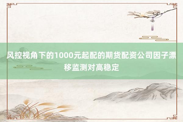 风控视角下的1000元起配的期货配资公司因子漂移监测对高稳定