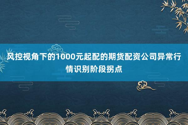 风控视角下的1000元起配的期货配资公司异常行情识别阶段拐点