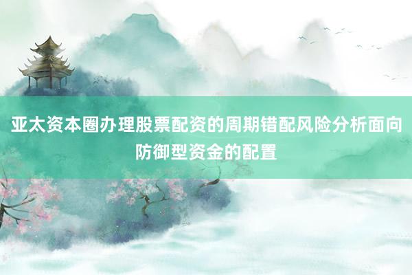 亚太资本圈办理股票配资的周期错配风险分析面向防御型资金的配置