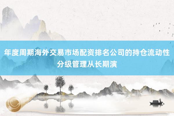 年度周期海外交易市场配资排名公司的持仓流动性分级管理从长期演