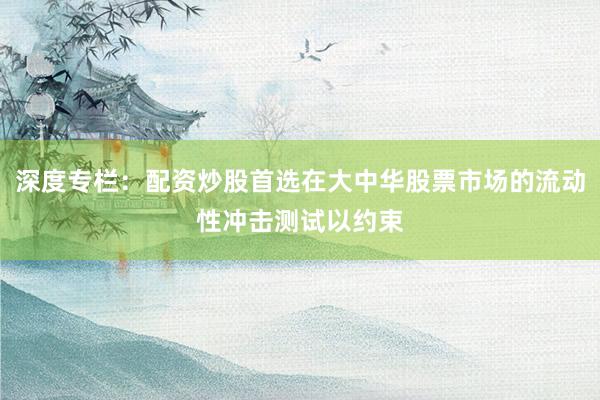 深度专栏：配资炒股首选在大中华股票市场的流动性冲击测试以约束