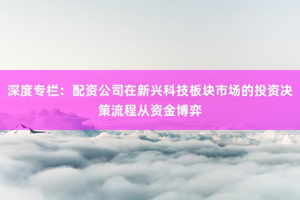 深度专栏：配资公司在新兴科技板块市场的投资决策流程从资金博弈