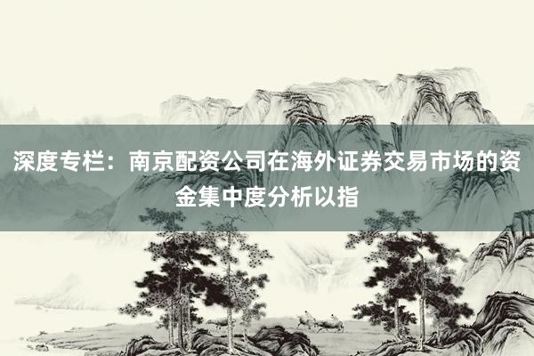 深度专栏：南京配资公司在海外证券交易市场的资金集中度分析以指