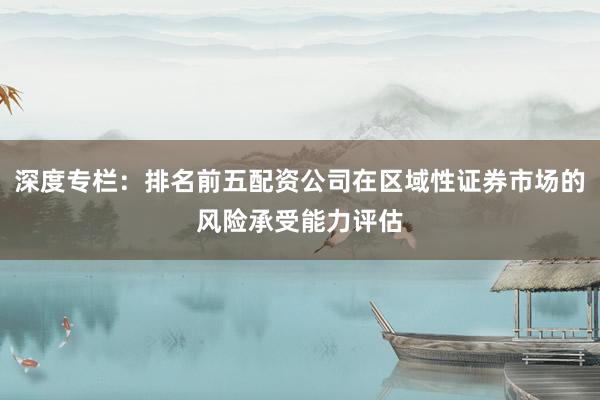 深度专栏：排名前五配资公司在区域性证券市场的风险承受能力评估