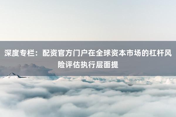 深度专栏：配资官方门户在全球资本市场的杠杆风险评估执行层面提