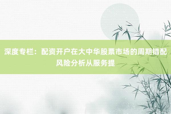 深度专栏：配资开户在大中华股票市场的周期错配风险分析从服务提