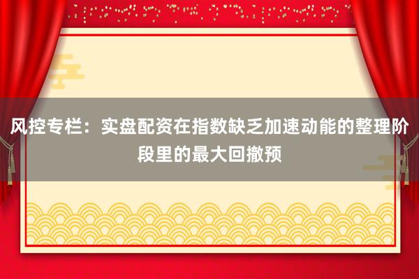 风控专栏：实盘配资在指数缺乏加速动能的整理阶段里的最大回撤预