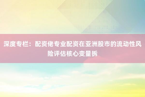深度专栏：配资佬专业配资在亚洲股市的流动性风险评估核心变量拆