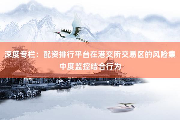 深度专栏：配资排行平台在港交所交易区的风险集中度监控结合行为
