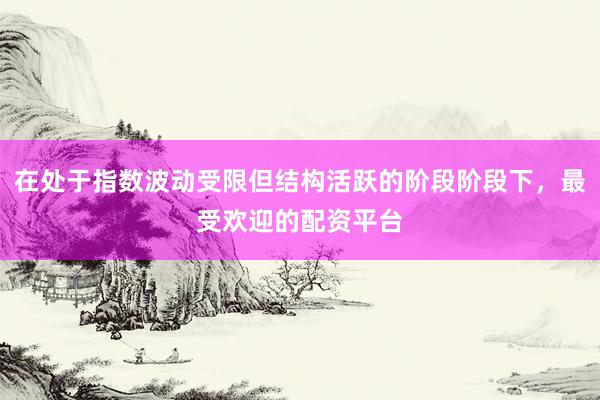 在处于指数波动受限但结构活跃的阶段阶段下，最受欢迎的配资平台