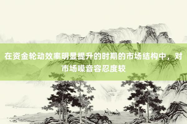 在资金轮动效率明显提升的时期的市场结构中，对市场噪音容忍度较