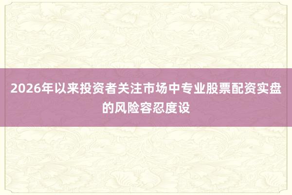 2026年以来投资者关注市场中专业股票配资实盘的风险容忍度设