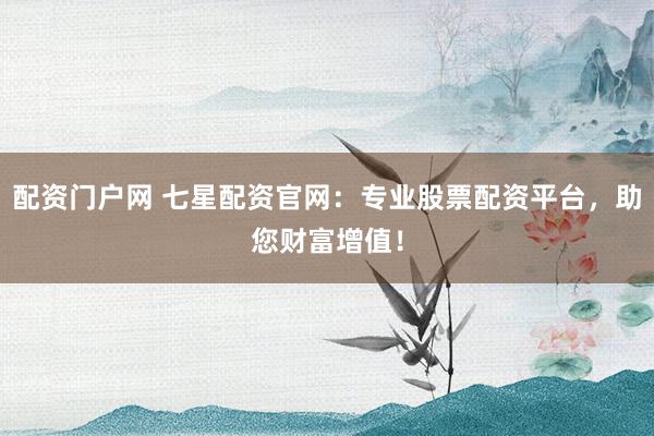 配资门户网 七星配资官网：专业股票配资平台，助您财富增值！