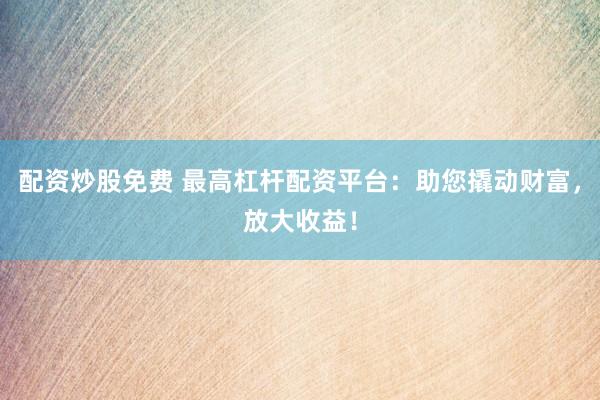 配资炒股免费 最高杠杆配资平台：助您撬动财富，放大收益！