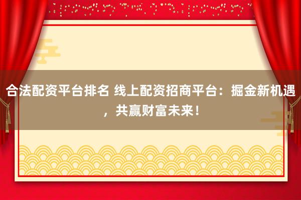 合法配资平台排名 线上配资招商平台：掘金新机遇，共赢财富未来！