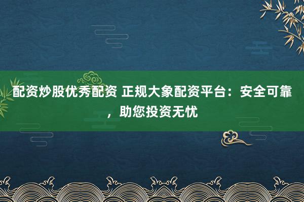 配资炒股优秀配资 正规大象配资平台：安全可靠，助您投资无忧