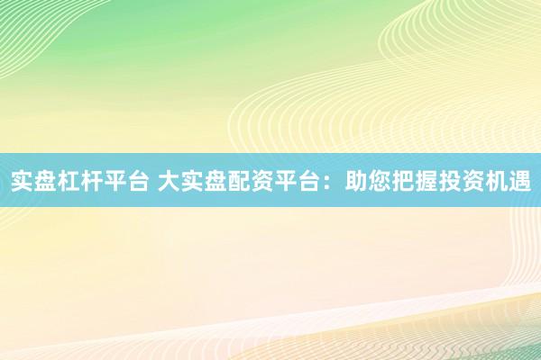 实盘杠杆平台 大实盘配资平台：助您把握投资机遇