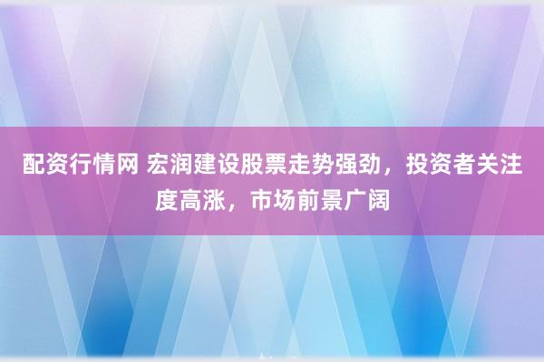 配资行情网 宏润建设股票走势强劲，投资者关注度高涨，市场前景广阔