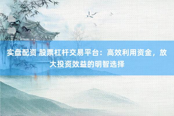 实盘配资 股票杠杆交易平台：高效利用资金，放大投资效益的明智选择