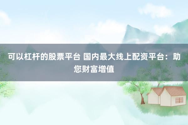 可以杠杆的股票平台 国内最大线上配资平台：助您财富增值