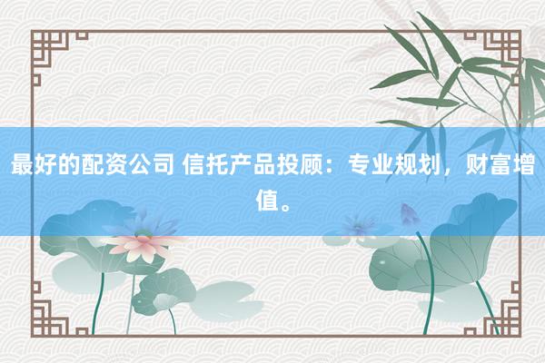 最好的配资公司 信托产品投顾：专业规划，财富增值。