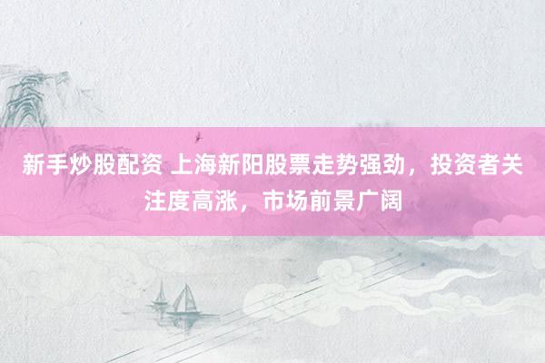 新手炒股配资 上海新阳股票走势强劲，投资者关注度高涨，市场前景广阔
