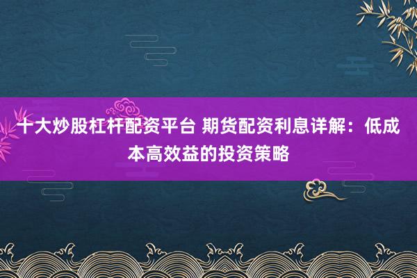十大炒股杠杆配资平台 期货配资利息详解：低成本高效益的投资策略