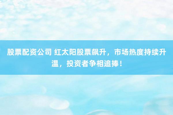 股票配资公司 红太阳股票飙升，市场热度持续升温，投资者争相追捧！