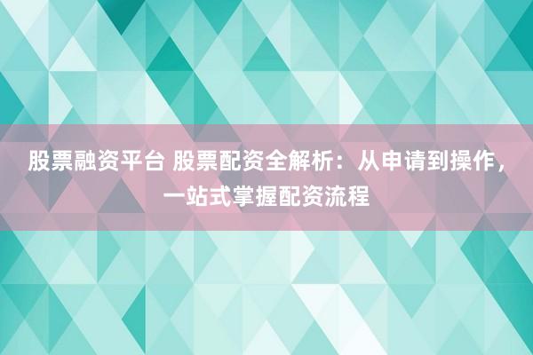 股票融资平台 股票配资全解析：从申请到操作，一站式掌握配资流程