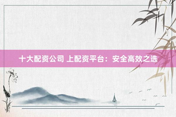 十大配资公司 上配资平台：安全高效之选