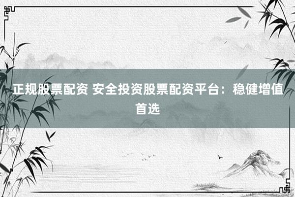 正规股票配资 安全投资股票配资平台：稳健增值首选