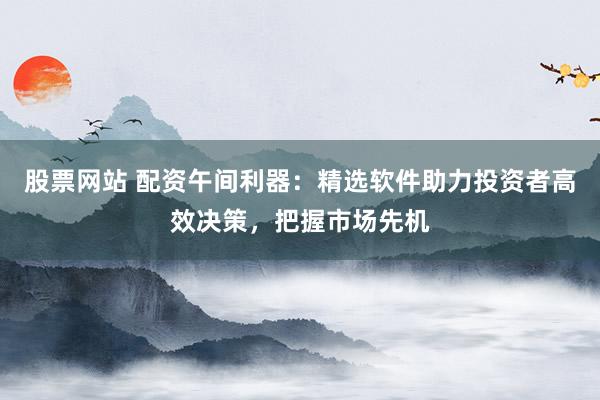 股票网站 配资午间利器：精选软件助力投资者高效决策，把握市场先机