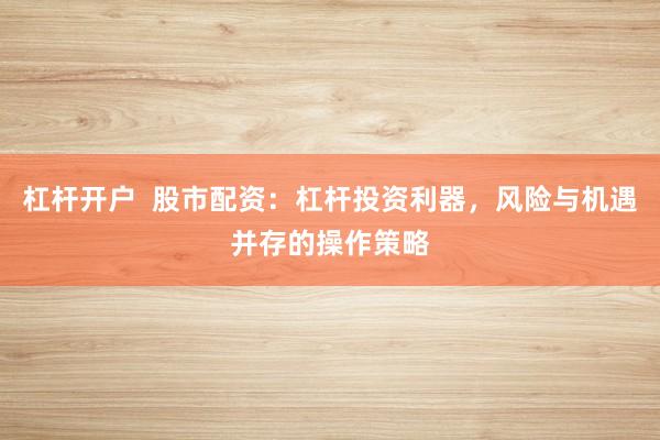杠杆开户  股市配资：杠杆投资利器，风险与机遇并存的操作策略