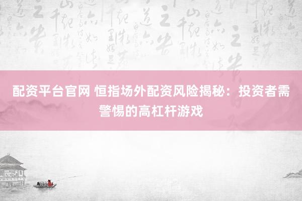 配资平台官网 恒指场外配资风险揭秘：投资者需警惕的高杠杆游戏