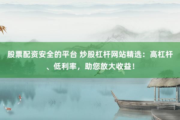 股票配资安全的平台 炒股杠杆网站精选：高杠杆、低利率，助您放大收益！
